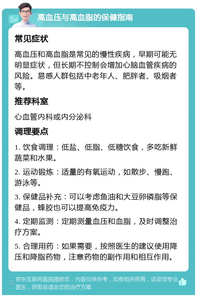 高血压与高血脂的保健指南 常见症状 高血压和高血脂是常见的慢性疾病，早期可能无明显症状，但长期不控制会增加心脑血管疾病的风险。易感人群包括中老年人、肥胖者、吸烟者等。 推荐科室 心血管内科或内分泌科 调理要点 1. 饮食调理：低盐、低脂、低糖饮食，多吃新鲜蔬菜和水果。 2. 运动锻炼：适量的有氧运动，如散步、慢跑、游泳等。 3. 保健品补充：可以考虑鱼油和大豆卵磷脂等保健品，蜂胶也可以提高免疫力。 4. 定期监测：定期测量血压和血脂，及时调整治疗方案。 5. 合理用药：如果需要，按照医生的建议使用降压和降脂药物，注意药物的副作用和相互作用。