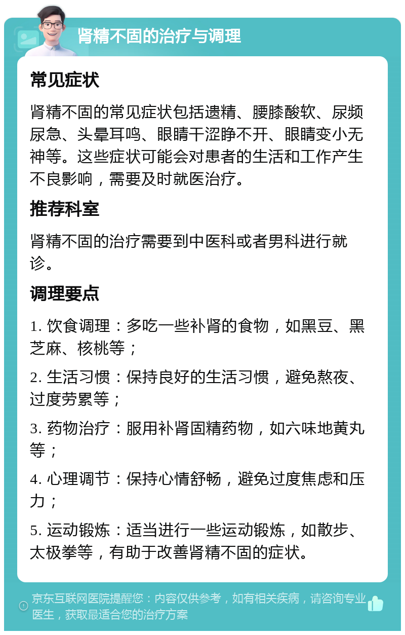 肾精不固的治疗与调理 常见症状 肾精不固的常见症状包括遗精、腰膝酸软、尿频尿急、头晕耳鸣、眼睛干涩睁不开、眼睛变小无神等。这些症状可能会对患者的生活和工作产生不良影响，需要及时就医治疗。 推荐科室 肾精不固的治疗需要到中医科或者男科进行就诊。 调理要点 1. 饮食调理：多吃一些补肾的食物，如黑豆、黑芝麻、核桃等； 2. 生活习惯：保持良好的生活习惯，避免熬夜、过度劳累等； 3. 药物治疗：服用补肾固精药物，如六味地黄丸等； 4. 心理调节：保持心情舒畅，避免过度焦虑和压力； 5. 运动锻炼：适当进行一些运动锻炼，如散步、太极拳等，有助于改善肾精不固的症状。