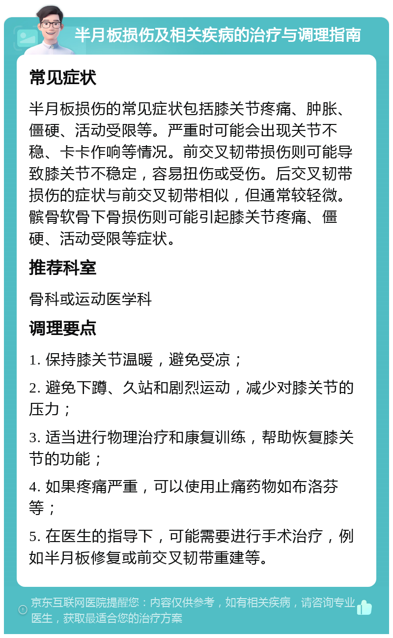 半月板损伤及相关疾病的治疗与调理指南 常见症状 半月板损伤的常见症状包括膝关节疼痛、肿胀、僵硬、活动受限等。严重时可能会出现关节不稳、卡卡作响等情况。前交叉韧带损伤则可能导致膝关节不稳定，容易扭伤或受伤。后交叉韧带损伤的症状与前交叉韧带相似，但通常较轻微。髌骨软骨下骨损伤则可能引起膝关节疼痛、僵硬、活动受限等症状。 推荐科室 骨科或运动医学科 调理要点 1. 保持膝关节温暖，避免受凉； 2. 避免下蹲、久站和剧烈运动，减少对膝关节的压力； 3. 适当进行物理治疗和康复训练，帮助恢复膝关节的功能； 4. 如果疼痛严重，可以使用止痛药物如布洛芬等； 5. 在医生的指导下，可能需要进行手术治疗，例如半月板修复或前交叉韧带重建等。