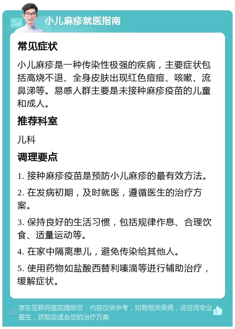 小儿麻疹就医指南 常见症状 小儿麻疹是一种传染性极强的疾病，主要症状包括高烧不退、全身皮肤出现红色痘痘、咳嗽、流鼻涕等。易感人群主要是未接种麻疹疫苗的儿童和成人。 推荐科室 儿科 调理要点 1. 接种麻疹疫苗是预防小儿麻疹的最有效方法。 2. 在发病初期，及时就医，遵循医生的治疗方案。 3. 保持良好的生活习惯，包括规律作息、合理饮食、适量运动等。 4. 在家中隔离患儿，避免传染给其他人。 5. 使用药物如盐酸西替利嗪滴等进行辅助治疗，缓解症状。