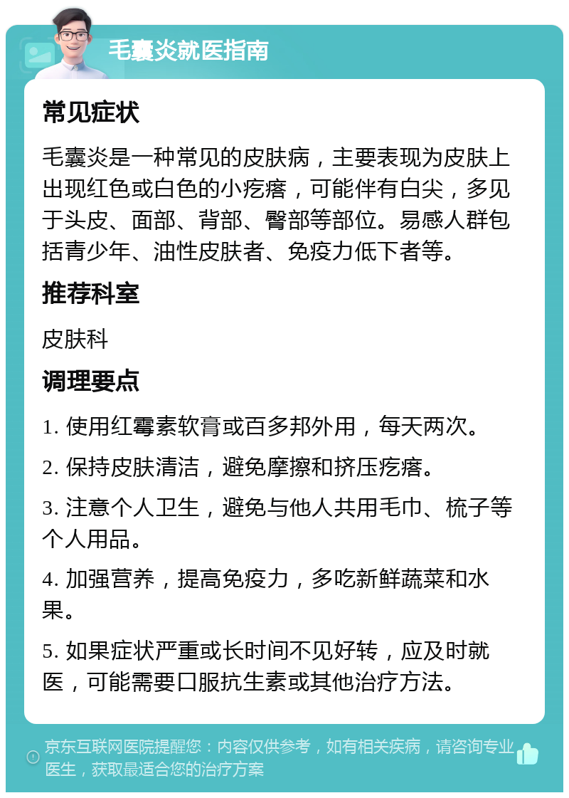 毛囊炎就医指南 常见症状 毛囊炎是一种常见的皮肤病，主要表现为皮肤上出现红色或白色的小疙瘩，可能伴有白尖，多见于头皮、面部、背部、臀部等部位。易感人群包括青少年、油性皮肤者、免疫力低下者等。 推荐科室 皮肤科 调理要点 1. 使用红霉素软膏或百多邦外用，每天两次。 2. 保持皮肤清洁，避免摩擦和挤压疙瘩。 3. 注意个人卫生，避免与他人共用毛巾、梳子等个人用品。 4. 加强营养，提高免疫力，多吃新鲜蔬菜和水果。 5. 如果症状严重或长时间不见好转，应及时就医，可能需要口服抗生素或其他治疗方法。