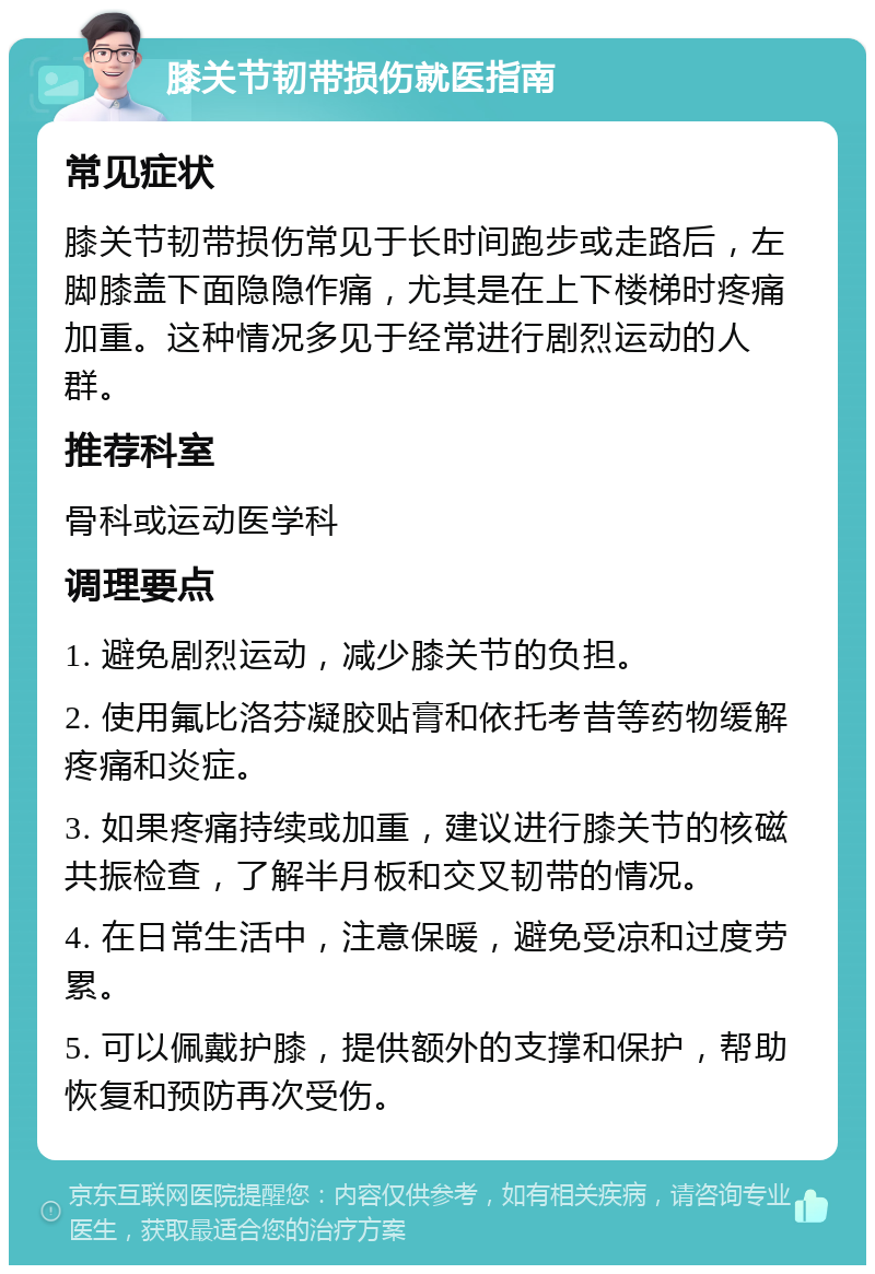 膝关节韧带损伤就医指南 常见症状 膝关节韧带损伤常见于长时间跑步或走路后，左脚膝盖下面隐隐作痛，尤其是在上下楼梯时疼痛加重。这种情况多见于经常进行剧烈运动的人群。 推荐科室 骨科或运动医学科 调理要点 1. 避免剧烈运动，减少膝关节的负担。 2. 使用氟比洛芬凝胶贴膏和依托考昔等药物缓解疼痛和炎症。 3. 如果疼痛持续或加重，建议进行膝关节的核磁共振检查，了解半月板和交叉韧带的情况。 4. 在日常生活中，注意保暖，避免受凉和过度劳累。 5. 可以佩戴护膝，提供额外的支撑和保护，帮助恢复和预防再次受伤。