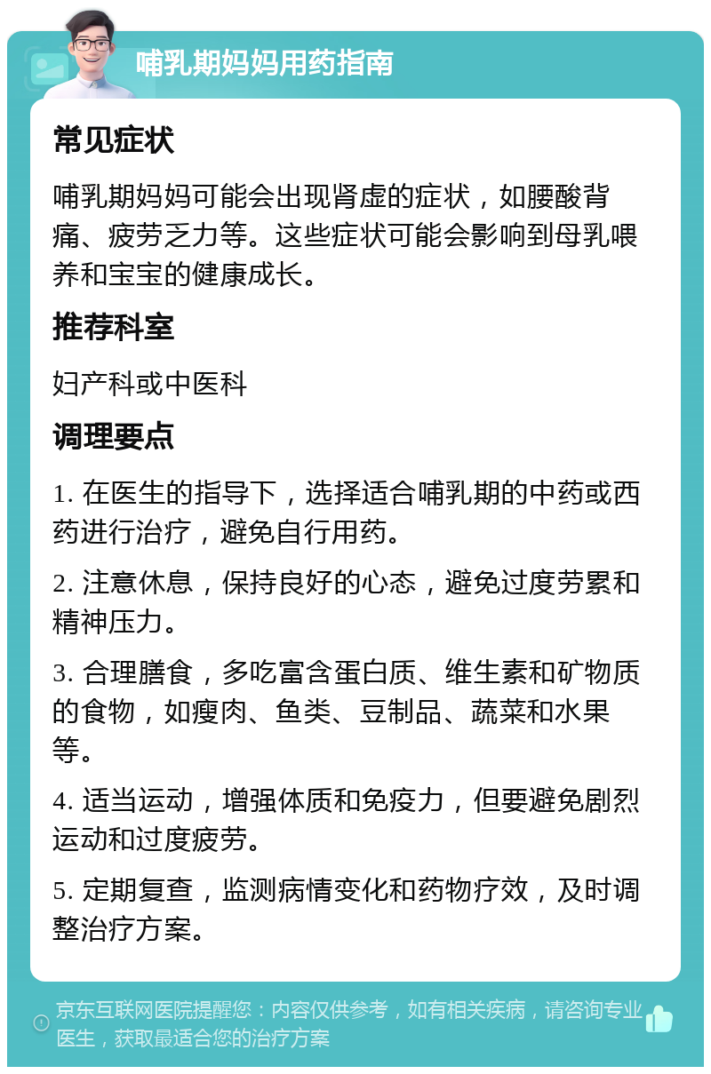 哺乳期妈妈用药指南 常见症状 哺乳期妈妈可能会出现肾虚的症状，如腰酸背痛、疲劳乏力等。这些症状可能会影响到母乳喂养和宝宝的健康成长。 推荐科室 妇产科或中医科 调理要点 1. 在医生的指导下，选择适合哺乳期的中药或西药进行治疗，避免自行用药。 2. 注意休息，保持良好的心态，避免过度劳累和精神压力。 3. 合理膳食，多吃富含蛋白质、维生素和矿物质的食物，如瘦肉、鱼类、豆制品、蔬菜和水果等。 4. 适当运动，增强体质和免疫力，但要避免剧烈运动和过度疲劳。 5. 定期复查，监测病情变化和药物疗效，及时调整治疗方案。