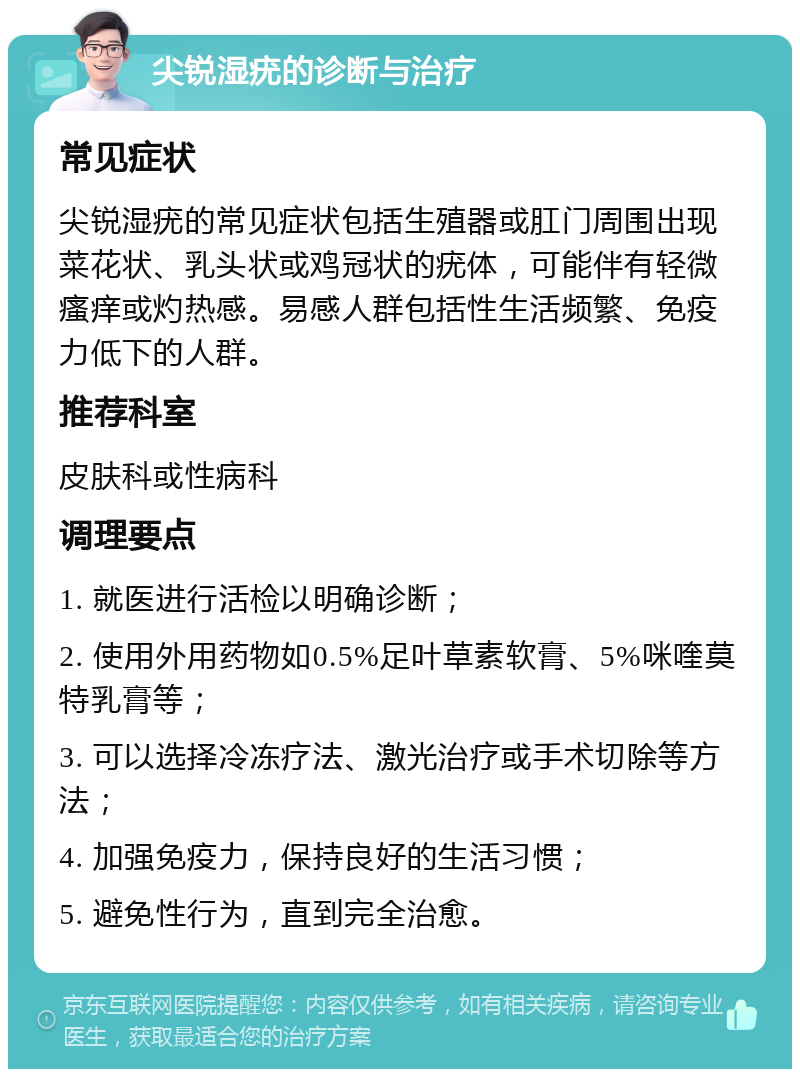 尖锐湿疣的诊断与治疗 常见症状 尖锐湿疣的常见症状包括生殖器或肛门周围出现菜花状、乳头状或鸡冠状的疣体，可能伴有轻微瘙痒或灼热感。易感人群包括性生活频繁、免疫力低下的人群。 推荐科室 皮肤科或性病科 调理要点 1. 就医进行活检以明确诊断； 2. 使用外用药物如0.5%足叶草素软膏、5%咪喹莫特乳膏等； 3. 可以选择冷冻疗法、激光治疗或手术切除等方法； 4. 加强免疫力，保持良好的生活习惯； 5. 避免性行为，直到完全治愈。