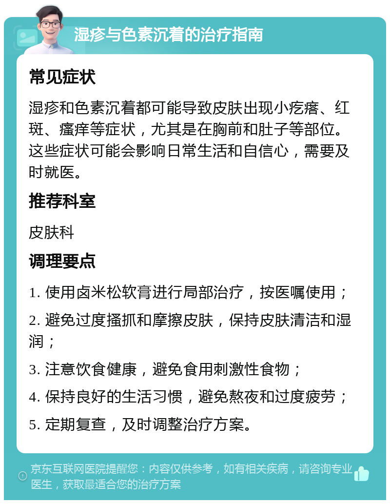 湿疹与色素沉着的治疗指南 常见症状 湿疹和色素沉着都可能导致皮肤出现小疙瘩、红斑、瘙痒等症状，尤其是在胸前和肚子等部位。这些症状可能会影响日常生活和自信心，需要及时就医。 推荐科室 皮肤科 调理要点 1. 使用卤米松软膏进行局部治疗，按医嘱使用； 2. 避免过度搔抓和摩擦皮肤，保持皮肤清洁和湿润； 3. 注意饮食健康，避免食用刺激性食物； 4. 保持良好的生活习惯，避免熬夜和过度疲劳； 5. 定期复查，及时调整治疗方案。