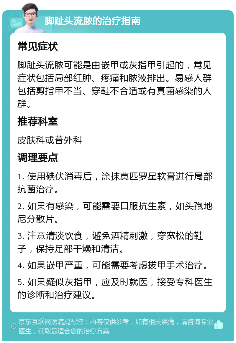 脚趾头流脓的治疗指南 常见症状 脚趾头流脓可能是由嵌甲或灰指甲引起的，常见症状包括局部红肿、疼痛和脓液排出。易感人群包括剪指甲不当、穿鞋不合适或有真菌感染的人群。 推荐科室 皮肤科或普外科 调理要点 1. 使用碘伏消毒后，涂抹莫匹罗星软膏进行局部抗菌治疗。 2. 如果有感染，可能需要口服抗生素，如头孢地尼分散片。 3. 注意清淡饮食，避免酒精刺激，穿宽松的鞋子，保持足部干燥和清洁。 4. 如果嵌甲严重，可能需要考虑拔甲手术治疗。 5. 如果疑似灰指甲，应及时就医，接受专科医生的诊断和治疗建议。