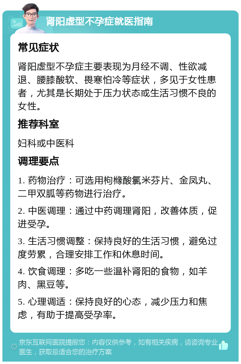 肾阳虚型不孕症就医指南 常见症状 肾阳虚型不孕症主要表现为月经不调、性欲减退、腰膝酸软、畏寒怕冷等症状，多见于女性患者，尤其是长期处于压力状态或生活习惯不良的女性。 推荐科室 妇科或中医科 调理要点 1. 药物治疗：可选用枸橼酸氯米芬片、金凤丸、二甲双胍等药物进行治疗。 2. 中医调理：通过中药调理肾阳，改善体质，促进受孕。 3. 生活习惯调整：保持良好的生活习惯，避免过度劳累，合理安排工作和休息时间。 4. 饮食调理：多吃一些温补肾阳的食物，如羊肉、黑豆等。 5. 心理调适：保持良好的心态，减少压力和焦虑，有助于提高受孕率。