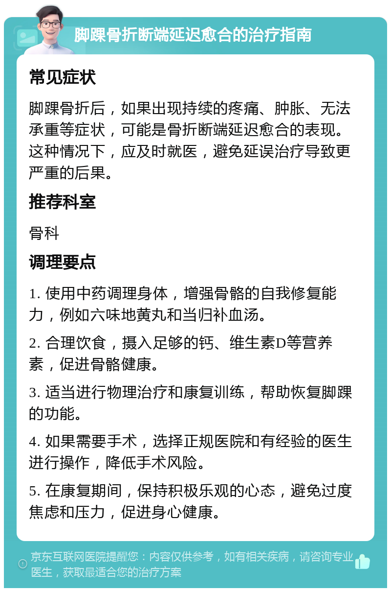 脚踝骨折断端延迟愈合的治疗指南 常见症状 脚踝骨折后，如果出现持续的疼痛、肿胀、无法承重等症状，可能是骨折断端延迟愈合的表现。这种情况下，应及时就医，避免延误治疗导致更严重的后果。 推荐科室 骨科 调理要点 1. 使用中药调理身体，增强骨骼的自我修复能力，例如六味地黄丸和当归补血汤。 2. 合理饮食，摄入足够的钙、维生素D等营养素，促进骨骼健康。 3. 适当进行物理治疗和康复训练，帮助恢复脚踝的功能。 4. 如果需要手术，选择正规医院和有经验的医生进行操作，降低手术风险。 5. 在康复期间，保持积极乐观的心态，避免过度焦虑和压力，促进身心健康。