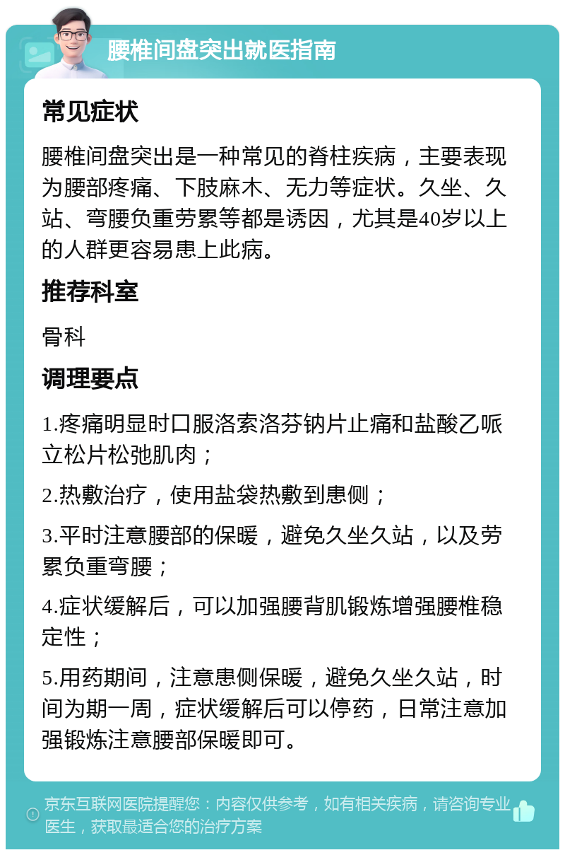 腰椎间盘突出就医指南 常见症状 腰椎间盘突出是一种常见的脊柱疾病，主要表现为腰部疼痛、下肢麻木、无力等症状。久坐、久站、弯腰负重劳累等都是诱因，尤其是40岁以上的人群更容易患上此病。 推荐科室 骨科 调理要点 1.疼痛明显时口服洛索洛芬钠片止痛和盐酸乙哌立松片松弛肌肉； 2.热敷治疗，使用盐袋热敷到患侧； 3.平时注意腰部的保暖，避免久坐久站，以及劳累负重弯腰； 4.症状缓解后，可以加强腰背肌锻炼增强腰椎稳定性； 5.用药期间，注意患侧保暖，避免久坐久站，时间为期一周，症状缓解后可以停药，日常注意加强锻炼注意腰部保暖即可。