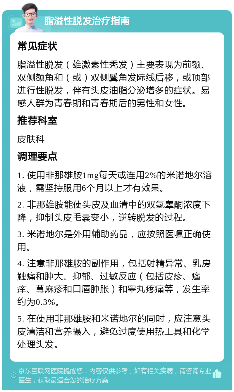 脂溢性脱发治疗指南 常见症状 脂溢性脱发（雄激素性秃发）主要表现为前额、双侧额角和（或）双侧鬓角发际线后移，或顶部进行性脱发，伴有头皮油脂分泌增多的症状。易感人群为青春期和青春期后的男性和女性。 推荐科室 皮肤科 调理要点 1. 使用非那雄胺1mg每天或连用2%的米诺地尔溶液，需坚持服用6个月以上才有效果。 2. 非那雄胺能使头皮及血清中的双氢睾酮浓度下降，抑制头皮毛囊变小，逆转脱发的过程。 3. 米诺地尔是外用辅助药品，应按照医嘱正确使用。 4. 注意非那雄胺的副作用，包括射精异常、乳房触痛和肿大、抑郁、过敏反应（包括皮疹、瘙痒、荨麻疹和口唇肿胀）和睾丸疼痛等，发生率约为0.3%。 5. 在使用非那雄胺和米诺地尔的同时，应注意头皮清洁和营养摄入，避免过度使用热工具和化学处理头发。