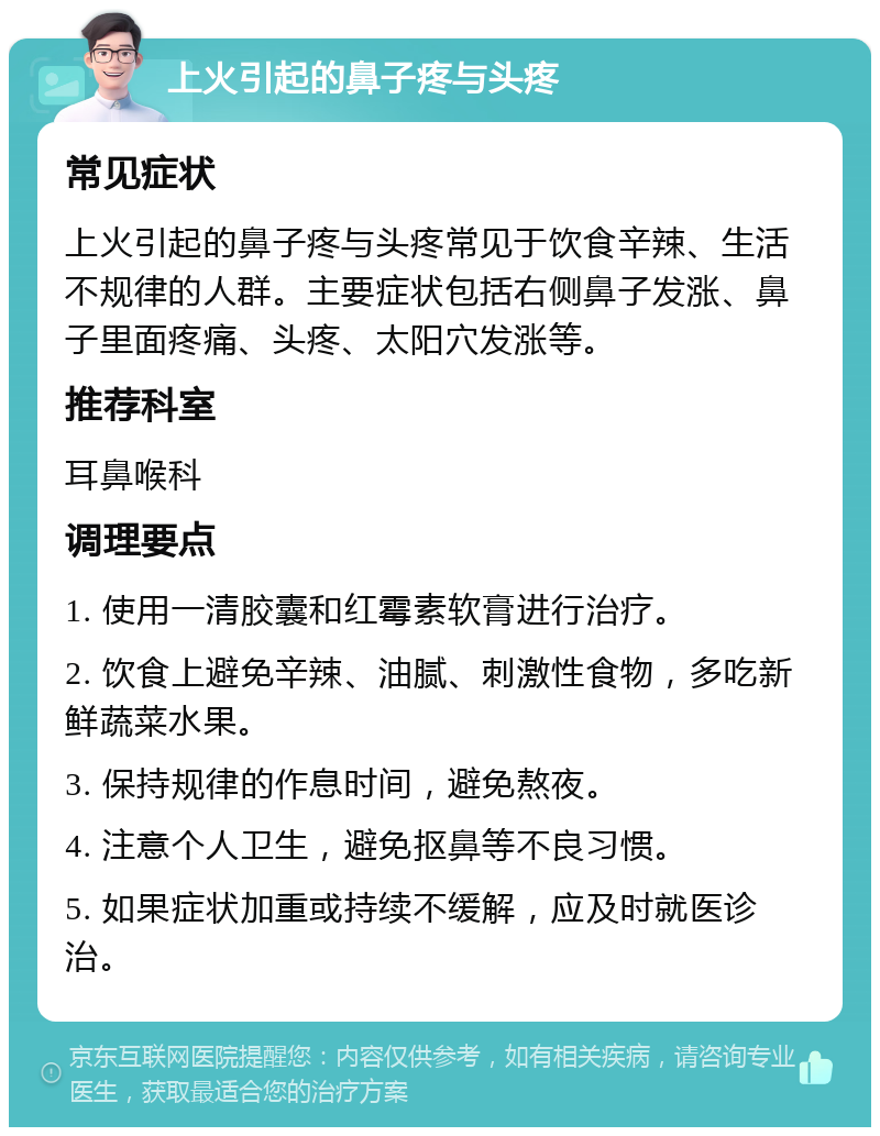 上火引起的鼻子疼与头疼 常见症状 上火引起的鼻子疼与头疼常见于饮食辛辣、生活不规律的人群。主要症状包括右侧鼻子发涨、鼻子里面疼痛、头疼、太阳穴发涨等。 推荐科室 耳鼻喉科 调理要点 1. 使用一清胶囊和红霉素软膏进行治疗。 2. 饮食上避免辛辣、油腻、刺激性食物，多吃新鲜蔬菜水果。 3. 保持规律的作息时间，避免熬夜。 4. 注意个人卫生，避免抠鼻等不良习惯。 5. 如果症状加重或持续不缓解，应及时就医诊治。