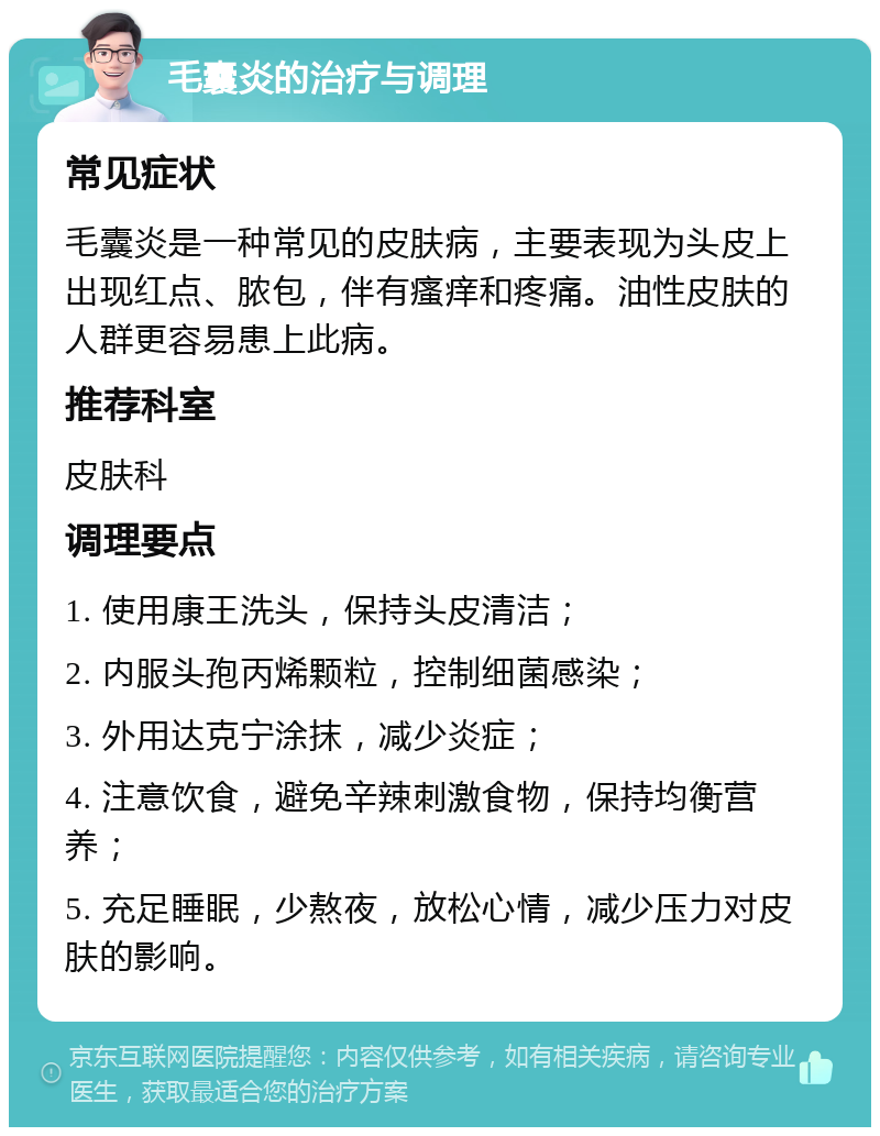 毛囊炎的治疗与调理 常见症状 毛囊炎是一种常见的皮肤病，主要表现为头皮上出现红点、脓包，伴有瘙痒和疼痛。油性皮肤的人群更容易患上此病。 推荐科室 皮肤科 调理要点 1. 使用康王洗头，保持头皮清洁； 2. 内服头孢丙烯颗粒，控制细菌感染； 3. 外用达克宁涂抹，减少炎症； 4. 注意饮食，避免辛辣刺激食物，保持均衡营养； 5. 充足睡眠，少熬夜，放松心情，减少压力对皮肤的影响。