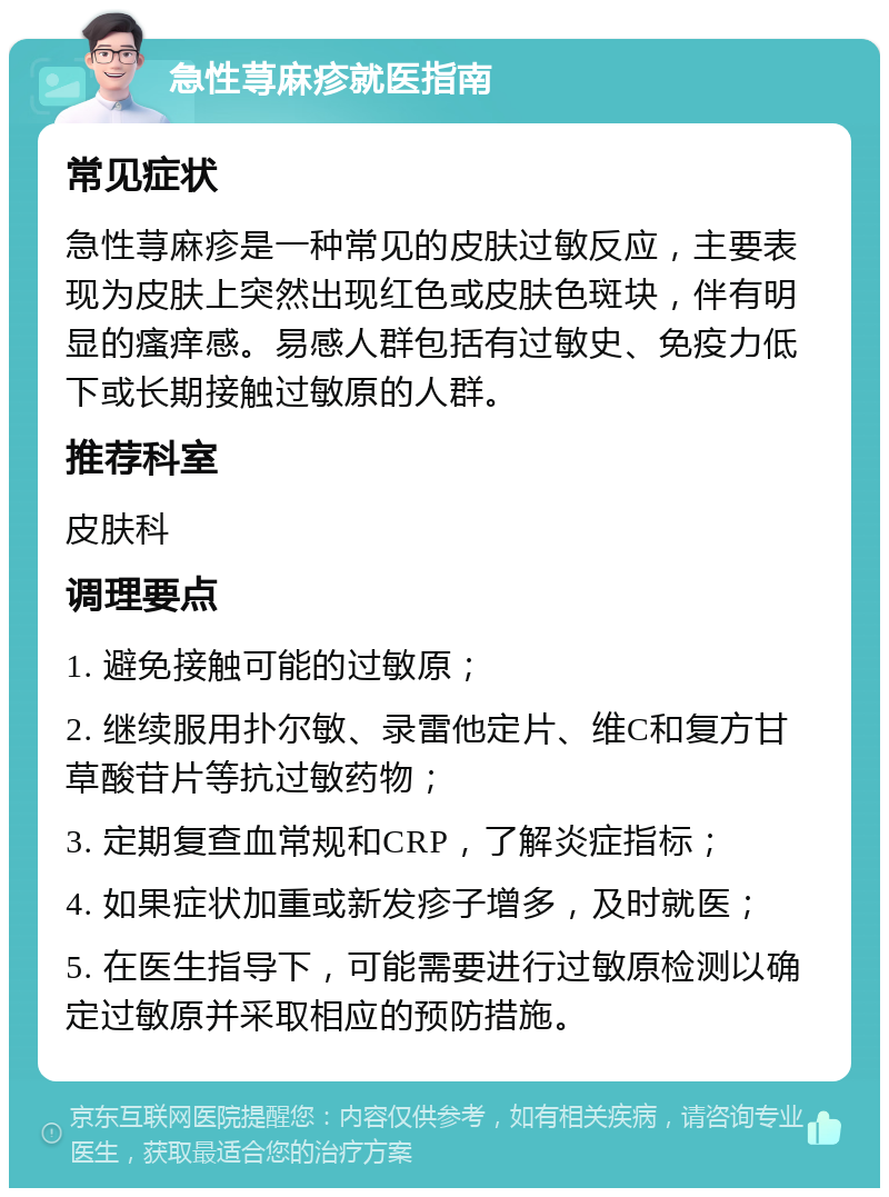 急性荨麻疹就医指南 常见症状 急性荨麻疹是一种常见的皮肤过敏反应，主要表现为皮肤上突然出现红色或皮肤色斑块，伴有明显的瘙痒感。易感人群包括有过敏史、免疫力低下或长期接触过敏原的人群。 推荐科室 皮肤科 调理要点 1. 避免接触可能的过敏原； 2. 继续服用扑尔敏、录雷他定片、维C和复方甘草酸苷片等抗过敏药物； 3. 定期复查血常规和CRP，了解炎症指标； 4. 如果症状加重或新发疹子增多，及时就医； 5. 在医生指导下，可能需要进行过敏原检测以确定过敏原并采取相应的预防措施。