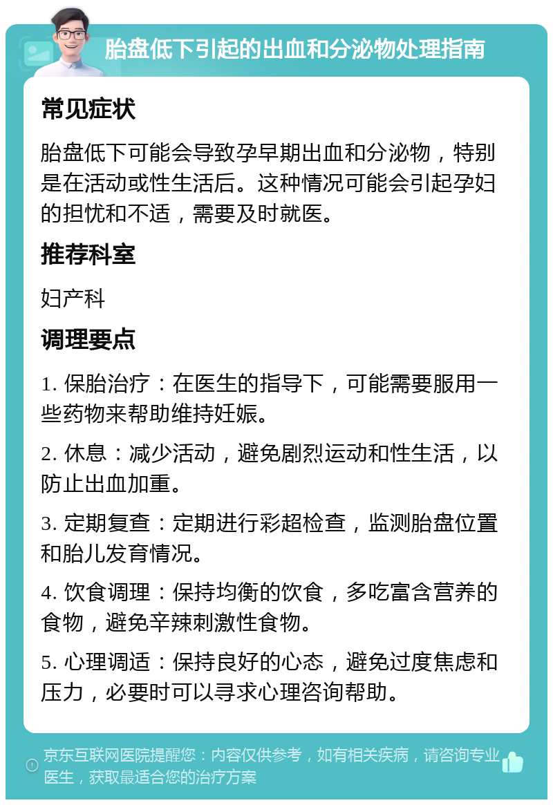 胎盘低下引起的出血和分泌物处理指南 常见症状 胎盘低下可能会导致孕早期出血和分泌物，特别是在活动或性生活后。这种情况可能会引起孕妇的担忧和不适，需要及时就医。 推荐科室 妇产科 调理要点 1. 保胎治疗：在医生的指导下，可能需要服用一些药物来帮助维持妊娠。 2. 休息：减少活动，避免剧烈运动和性生活，以防止出血加重。 3. 定期复查：定期进行彩超检查，监测胎盘位置和胎儿发育情况。 4. 饮食调理：保持均衡的饮食，多吃富含营养的食物，避免辛辣刺激性食物。 5. 心理调适：保持良好的心态，避免过度焦虑和压力，必要时可以寻求心理咨询帮助。