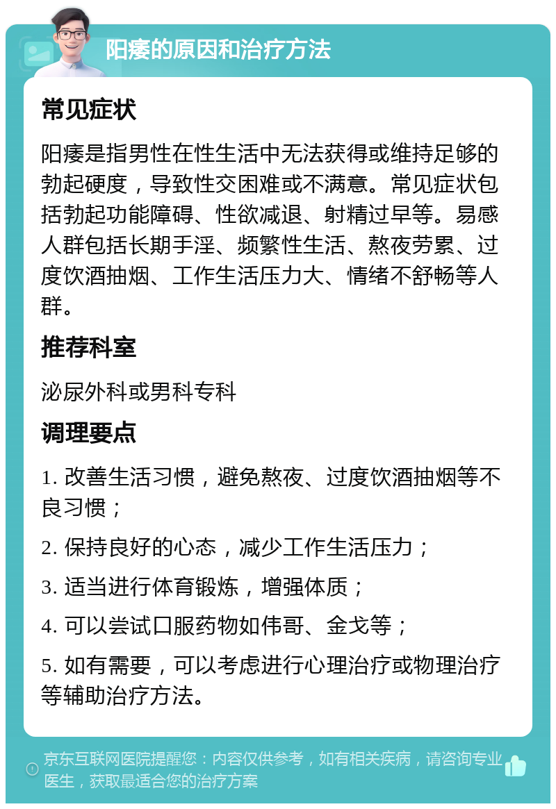 阳痿的原因和治疗方法 常见症状 阳痿是指男性在性生活中无法获得或维持足够的勃起硬度，导致性交困难或不满意。常见症状包括勃起功能障碍、性欲减退、射精过早等。易感人群包括长期手淫、频繁性生活、熬夜劳累、过度饮酒抽烟、工作生活压力大、情绪不舒畅等人群。 推荐科室 泌尿外科或男科专科 调理要点 1. 改善生活习惯，避免熬夜、过度饮酒抽烟等不良习惯； 2. 保持良好的心态，减少工作生活压力； 3. 适当进行体育锻炼，增强体质； 4. 可以尝试口服药物如伟哥、金戈等； 5. 如有需要，可以考虑进行心理治疗或物理治疗等辅助治疗方法。