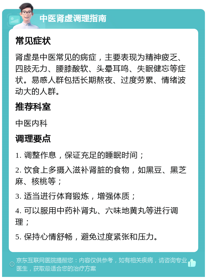 中医肾虚调理指南 常见症状 肾虚是中医常见的病症，主要表现为精神疲乏、四肢无力、腰膝酸软、头晕耳鸣、失眠健忘等症状。易感人群包括长期熬夜、过度劳累、情绪波动大的人群。 推荐科室 中医内科 调理要点 1. 调整作息，保证充足的睡眠时间； 2. 饮食上多摄入滋补肾脏的食物，如黑豆、黑芝麻、核桃等； 3. 适当进行体育锻炼，增强体质； 4. 可以服用中药补肾丸、六味地黄丸等进行调理； 5. 保持心情舒畅，避免过度紧张和压力。