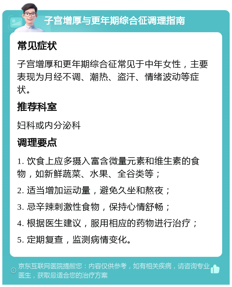 子宫增厚与更年期综合征调理指南 常见症状 子宫增厚和更年期综合征常见于中年女性，主要表现为月经不调、潮热、盗汗、情绪波动等症状。 推荐科室 妇科或内分泌科 调理要点 1. 饮食上应多摄入富含微量元素和维生素的食物，如新鲜蔬菜、水果、全谷类等； 2. 适当增加运动量，避免久坐和熬夜； 3. 忌辛辣刺激性食物，保持心情舒畅； 4. 根据医生建议，服用相应的药物进行治疗； 5. 定期复查，监测病情变化。