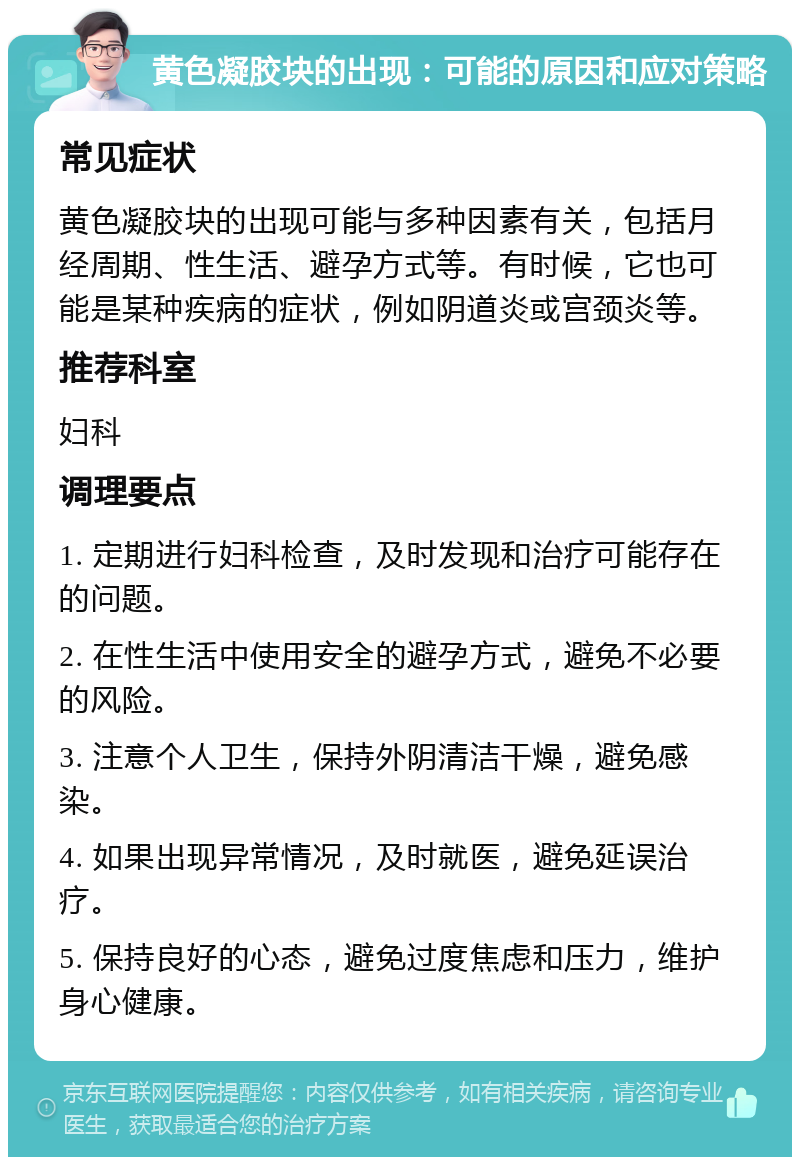 黄色凝胶块的出现：可能的原因和应对策略 常见症状 黄色凝胶块的出现可能与多种因素有关，包括月经周期、性生活、避孕方式等。有时候，它也可能是某种疾病的症状，例如阴道炎或宫颈炎等。 推荐科室 妇科 调理要点 1. 定期进行妇科检查，及时发现和治疗可能存在的问题。 2. 在性生活中使用安全的避孕方式，避免不必要的风险。 3. 注意个人卫生，保持外阴清洁干燥，避免感染。 4. 如果出现异常情况，及时就医，避免延误治疗。 5. 保持良好的心态，避免过度焦虑和压力，维护身心健康。