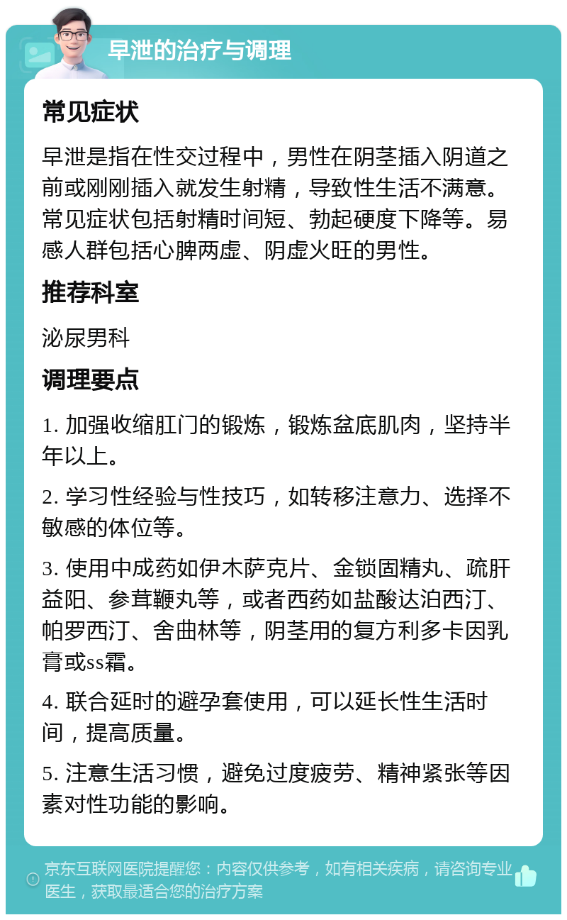 早泄的治疗与调理 常见症状 早泄是指在性交过程中，男性在阴茎插入阴道之前或刚刚插入就发生射精，导致性生活不满意。常见症状包括射精时间短、勃起硬度下降等。易感人群包括心脾两虚、阴虚火旺的男性。 推荐科室 泌尿男科 调理要点 1. 加强收缩肛门的锻炼，锻炼盆底肌肉，坚持半年以上。 2. 学习性经验与性技巧，如转移注意力、选择不敏感的体位等。 3. 使用中成药如伊木萨克片、金锁固精丸、疏肝益阳、参茸鞭丸等，或者西药如盐酸达泊西汀、帕罗西汀、舍曲林等，阴茎用的复方利多卡因乳膏或ss霜。 4. 联合延时的避孕套使用，可以延长性生活时间，提高质量。 5. 注意生活习惯，避免过度疲劳、精神紧张等因素对性功能的影响。