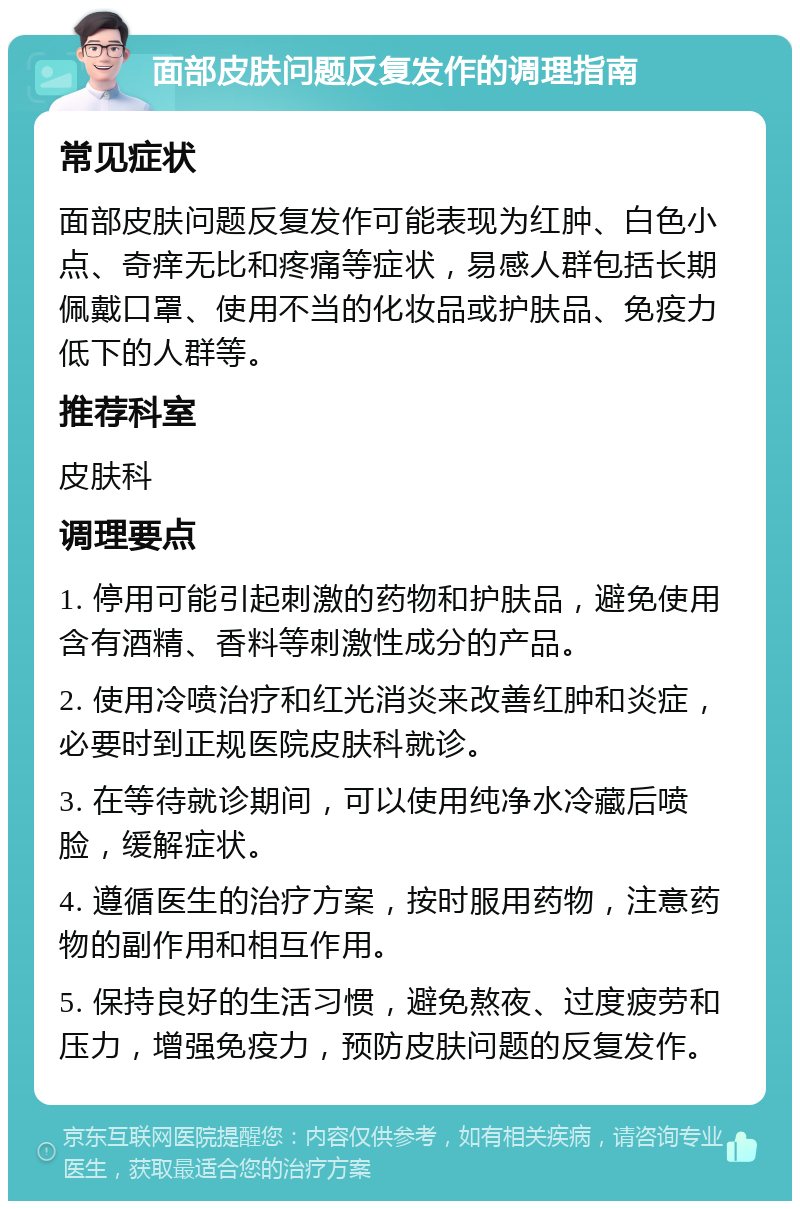 面部皮肤问题反复发作的调理指南 常见症状 面部皮肤问题反复发作可能表现为红肿、白色小点、奇痒无比和疼痛等症状，易感人群包括长期佩戴口罩、使用不当的化妆品或护肤品、免疫力低下的人群等。 推荐科室 皮肤科 调理要点 1. 停用可能引起刺激的药物和护肤品，避免使用含有酒精、香料等刺激性成分的产品。 2. 使用冷喷治疗和红光消炎来改善红肿和炎症，必要时到正规医院皮肤科就诊。 3. 在等待就诊期间，可以使用纯净水冷藏后喷脸，缓解症状。 4. 遵循医生的治疗方案，按时服用药物，注意药物的副作用和相互作用。 5. 保持良好的生活习惯，避免熬夜、过度疲劳和压力，增强免疫力，预防皮肤问题的反复发作。