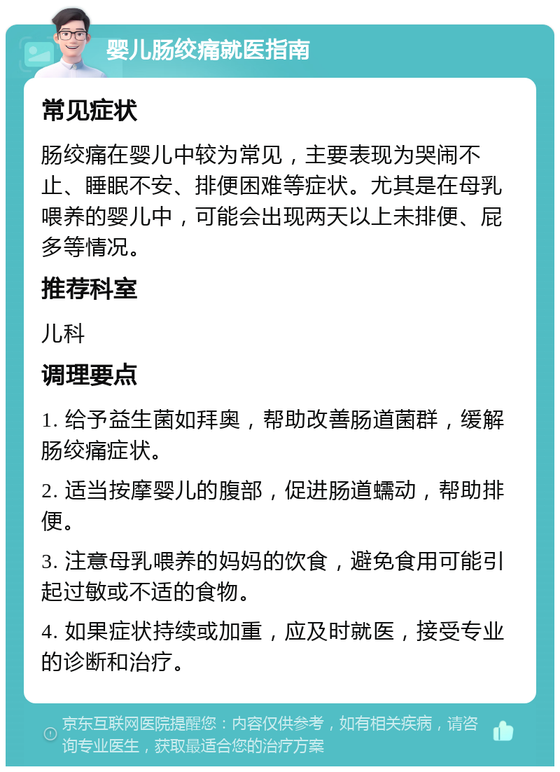 婴儿肠绞痛就医指南 常见症状 肠绞痛在婴儿中较为常见，主要表现为哭闹不止、睡眠不安、排便困难等症状。尤其是在母乳喂养的婴儿中，可能会出现两天以上未排便、屁多等情况。 推荐科室 儿科 调理要点 1. 给予益生菌如拜奥，帮助改善肠道菌群，缓解肠绞痛症状。 2. 适当按摩婴儿的腹部，促进肠道蠕动，帮助排便。 3. 注意母乳喂养的妈妈的饮食，避免食用可能引起过敏或不适的食物。 4. 如果症状持续或加重，应及时就医，接受专业的诊断和治疗。