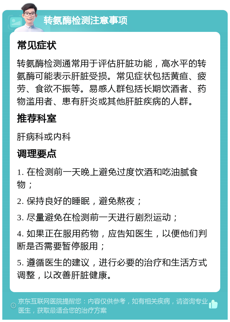 转氨酶检测注意事项 常见症状 转氨酶检测通常用于评估肝脏功能，高水平的转氨酶可能表示肝脏受损。常见症状包括黄疸、疲劳、食欲不振等。易感人群包括长期饮酒者、药物滥用者、患有肝炎或其他肝脏疾病的人群。 推荐科室 肝病科或内科 调理要点 1. 在检测前一天晚上避免过度饮酒和吃油腻食物； 2. 保持良好的睡眠，避免熬夜； 3. 尽量避免在检测前一天进行剧烈运动； 4. 如果正在服用药物，应告知医生，以便他们判断是否需要暂停服用； 5. 遵循医生的建议，进行必要的治疗和生活方式调整，以改善肝脏健康。