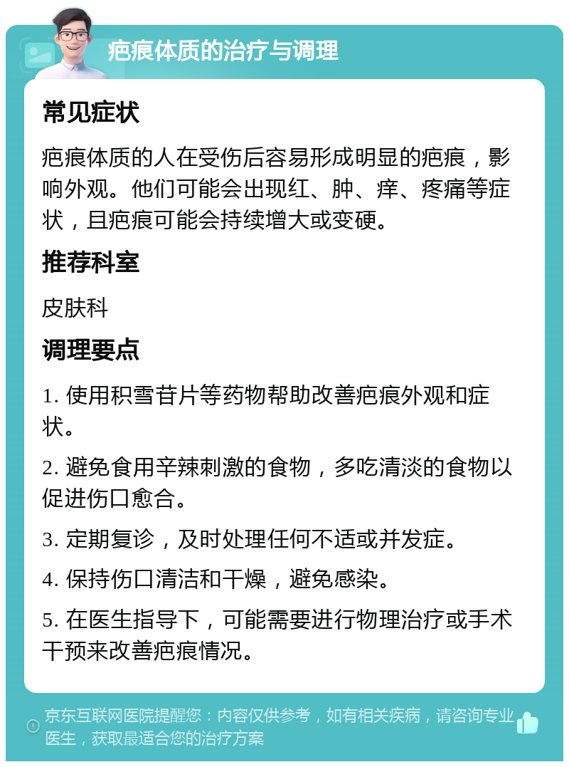 疤痕体质的治疗与调理 常见症状 疤痕体质的人在受伤后容易形成明显的疤痕，影响外观。他们可能会出现红、肿、痒、疼痛等症状，且疤痕可能会持续增大或变硬。 推荐科室 皮肤科 调理要点 1. 使用积雪苷片等药物帮助改善疤痕外观和症状。 2. 避免食用辛辣刺激的食物，多吃清淡的食物以促进伤口愈合。 3. 定期复诊，及时处理任何不适或并发症。 4. 保持伤口清洁和干燥，避免感染。 5. 在医生指导下，可能需要进行物理治疗或手术干预来改善疤痕情况。