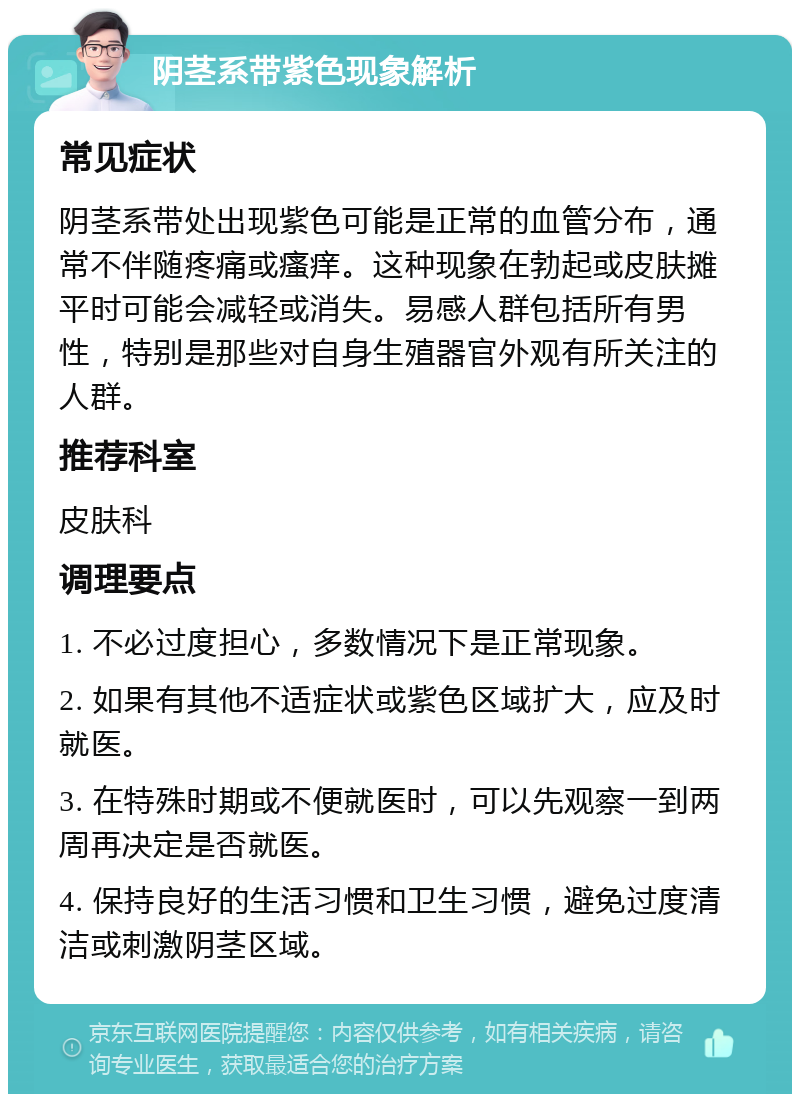 阴茎系带紫色现象解析 常见症状 阴茎系带处出现紫色可能是正常的血管分布，通常不伴随疼痛或瘙痒。这种现象在勃起或皮肤摊平时可能会减轻或消失。易感人群包括所有男性，特别是那些对自身生殖器官外观有所关注的人群。 推荐科室 皮肤科 调理要点 1. 不必过度担心，多数情况下是正常现象。 2. 如果有其他不适症状或紫色区域扩大，应及时就医。 3. 在特殊时期或不便就医时，可以先观察一到两周再决定是否就医。 4. 保持良好的生活习惯和卫生习惯，避免过度清洁或刺激阴茎区域。