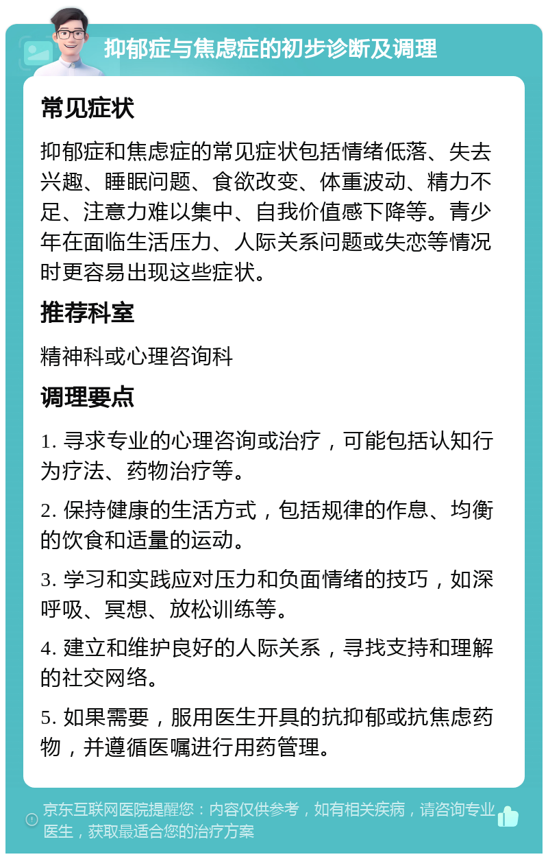 抑郁症与焦虑症的初步诊断及调理 常见症状 抑郁症和焦虑症的常见症状包括情绪低落、失去兴趣、睡眠问题、食欲改变、体重波动、精力不足、注意力难以集中、自我价值感下降等。青少年在面临生活压力、人际关系问题或失恋等情况时更容易出现这些症状。 推荐科室 精神科或心理咨询科 调理要点 1. 寻求专业的心理咨询或治疗，可能包括认知行为疗法、药物治疗等。 2. 保持健康的生活方式，包括规律的作息、均衡的饮食和适量的运动。 3. 学习和实践应对压力和负面情绪的技巧，如深呼吸、冥想、放松训练等。 4. 建立和维护良好的人际关系，寻找支持和理解的社交网络。 5. 如果需要，服用医生开具的抗抑郁或抗焦虑药物，并遵循医嘱进行用药管理。