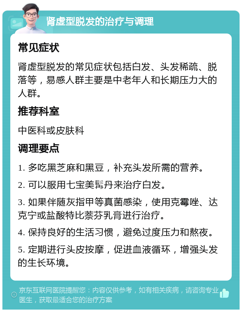 肾虚型脱发的治疗与调理 常见症状 肾虚型脱发的常见症状包括白发、头发稀疏、脱落等，易感人群主要是中老年人和长期压力大的人群。 推荐科室 中医科或皮肤科 调理要点 1. 多吃黑芝麻和黑豆，补充头发所需的营养。 2. 可以服用七宝美髯丹来治疗白发。 3. 如果伴随灰指甲等真菌感染，使用克霉唑、达克宁或盐酸特比萘芬乳膏进行治疗。 4. 保持良好的生活习惯，避免过度压力和熬夜。 5. 定期进行头皮按摩，促进血液循环，增强头发的生长环境。