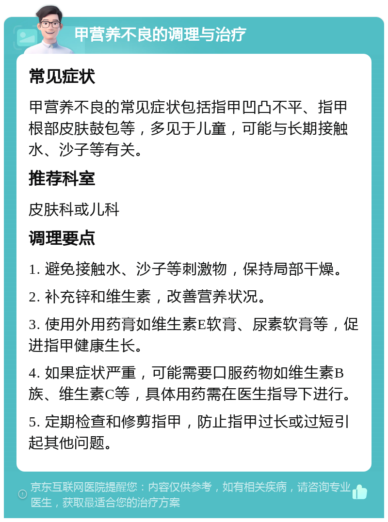 甲营养不良的调理与治疗 常见症状 甲营养不良的常见症状包括指甲凹凸不平、指甲根部皮肤鼓包等，多见于儿童，可能与长期接触水、沙子等有关。 推荐科室 皮肤科或儿科 调理要点 1. 避免接触水、沙子等刺激物，保持局部干燥。 2. 补充锌和维生素，改善营养状况。 3. 使用外用药膏如维生素E软膏、尿素软膏等，促进指甲健康生长。 4. 如果症状严重，可能需要口服药物如维生素B族、维生素C等，具体用药需在医生指导下进行。 5. 定期检查和修剪指甲，防止指甲过长或过短引起其他问题。