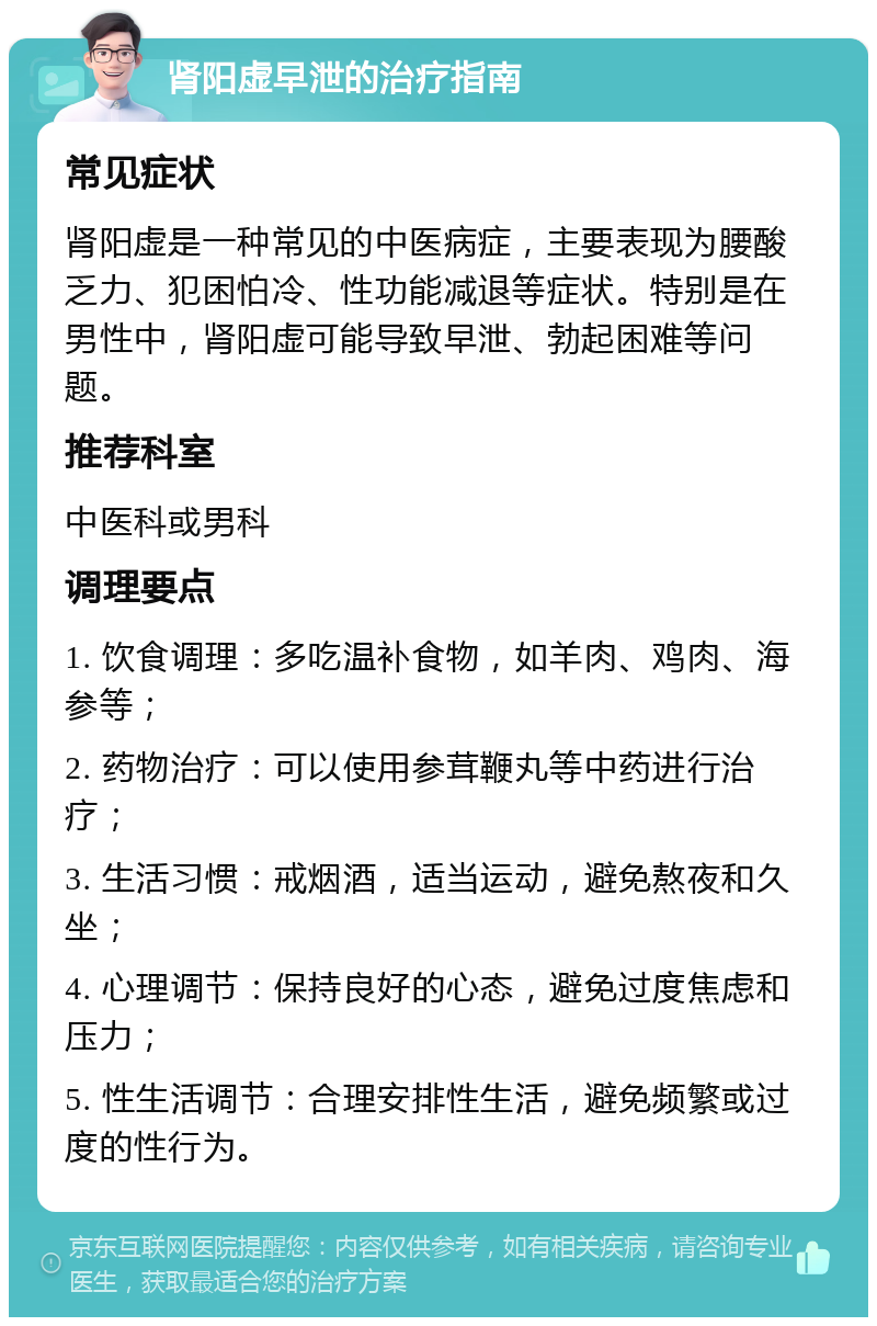 肾阳虚早泄的治疗指南 常见症状 肾阳虚是一种常见的中医病症，主要表现为腰酸乏力、犯困怕冷、性功能减退等症状。特别是在男性中，肾阳虚可能导致早泄、勃起困难等问题。 推荐科室 中医科或男科 调理要点 1. 饮食调理：多吃温补食物，如羊肉、鸡肉、海参等； 2. 药物治疗：可以使用参茸鞭丸等中药进行治疗； 3. 生活习惯：戒烟酒，适当运动，避免熬夜和久坐； 4. 心理调节：保持良好的心态，避免过度焦虑和压力； 5. 性生活调节：合理安排性生活，避免频繁或过度的性行为。