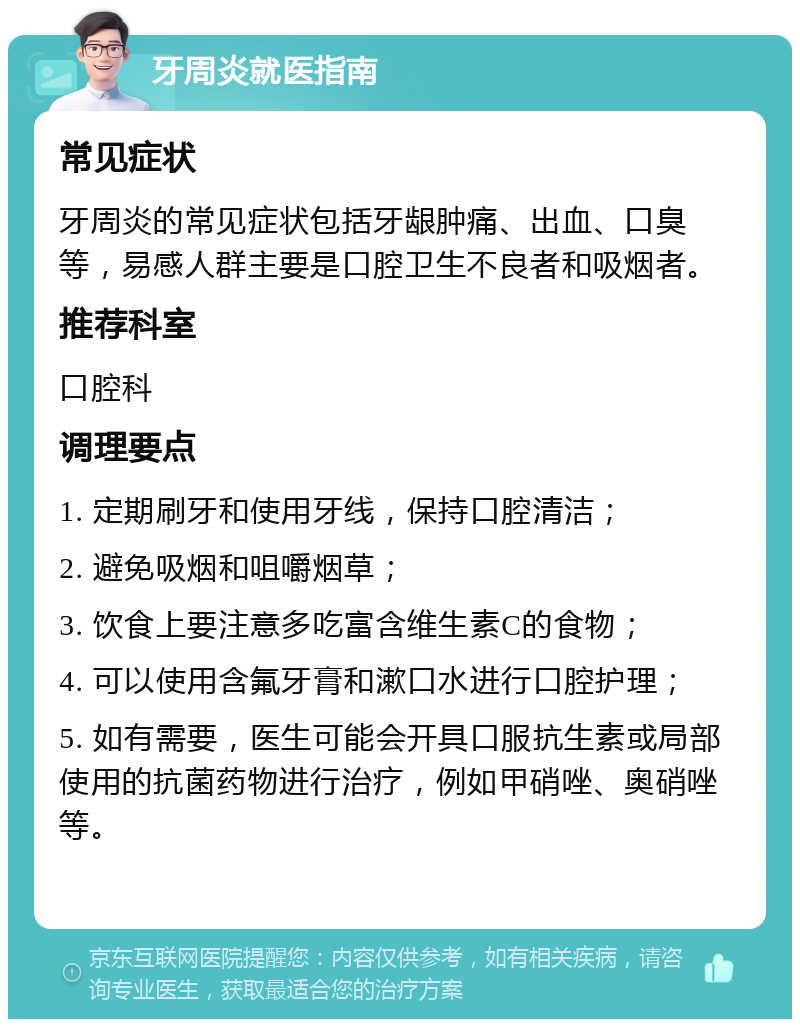 牙周炎就医指南 常见症状 牙周炎的常见症状包括牙龈肿痛、出血、口臭等，易感人群主要是口腔卫生不良者和吸烟者。 推荐科室 口腔科 调理要点 1. 定期刷牙和使用牙线，保持口腔清洁； 2. 避免吸烟和咀嚼烟草； 3. 饮食上要注意多吃富含维生素C的食物； 4. 可以使用含氟牙膏和漱口水进行口腔护理； 5. 如有需要，医生可能会开具口服抗生素或局部使用的抗菌药物进行治疗，例如甲硝唑、奥硝唑等。