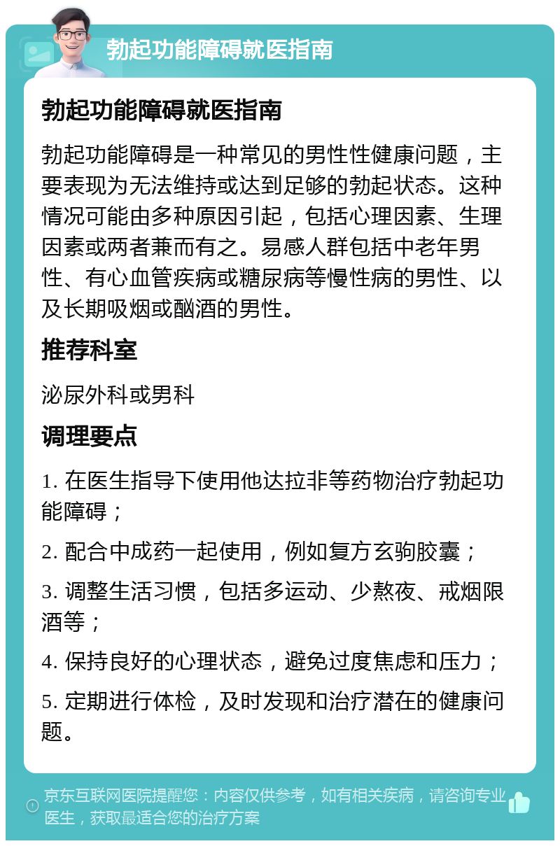 勃起功能障碍就医指南 勃起功能障碍就医指南 勃起功能障碍是一种常见的男性性健康问题，主要表现为无法维持或达到足够的勃起状态。这种情况可能由多种原因引起，包括心理因素、生理因素或两者兼而有之。易感人群包括中老年男性、有心血管疾病或糖尿病等慢性病的男性、以及长期吸烟或酗酒的男性。 推荐科室 泌尿外科或男科 调理要点 1. 在医生指导下使用他达拉非等药物治疗勃起功能障碍； 2. 配合中成药一起使用，例如复方玄驹胶囊； 3. 调整生活习惯，包括多运动、少熬夜、戒烟限酒等； 4. 保持良好的心理状态，避免过度焦虑和压力； 5. 定期进行体检，及时发现和治疗潜在的健康问题。