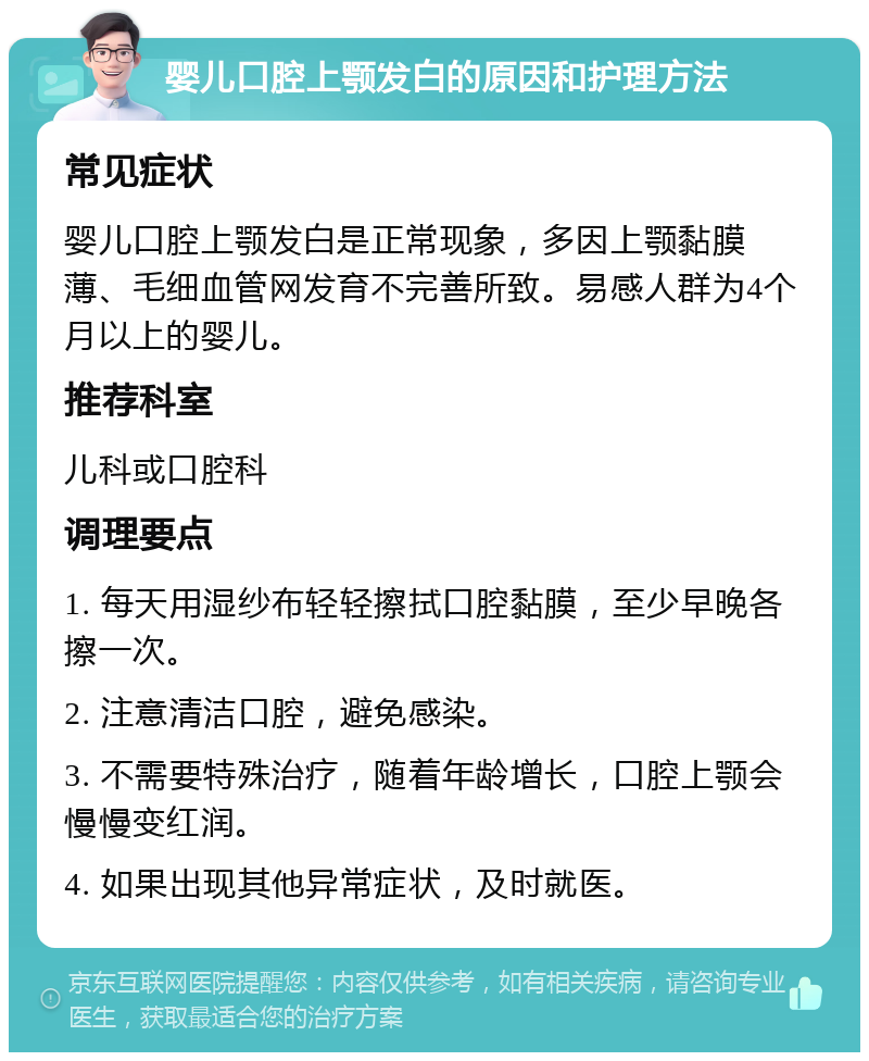 婴儿口腔上颚发白的原因和护理方法 常见症状 婴儿口腔上颚发白是正常现象，多因上颚黏膜薄、毛细血管网发育不完善所致。易感人群为4个月以上的婴儿。 推荐科室 儿科或口腔科 调理要点 1. 每天用湿纱布轻轻擦拭口腔黏膜，至少早晚各擦一次。 2. 注意清洁口腔，避免感染。 3. 不需要特殊治疗，随着年龄增长，口腔上颚会慢慢变红润。 4. 如果出现其他异常症状，及时就医。