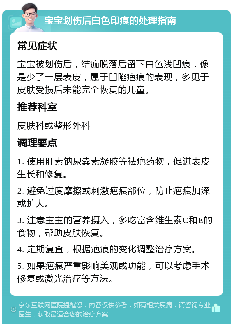 宝宝划伤后白色印痕的处理指南 常见症状 宝宝被划伤后，结痂脱落后留下白色浅凹痕，像是少了一层表皮，属于凹陷疤痕的表现，多见于皮肤受损后未能完全恢复的儿童。 推荐科室 皮肤科或整形外科 调理要点 1. 使用肝素钠尿囊素凝胶等祛疤药物，促进表皮生长和修复。 2. 避免过度摩擦或刺激疤痕部位，防止疤痕加深或扩大。 3. 注意宝宝的营养摄入，多吃富含维生素C和E的食物，帮助皮肤恢复。 4. 定期复查，根据疤痕的变化调整治疗方案。 5. 如果疤痕严重影响美观或功能，可以考虑手术修复或激光治疗等方法。