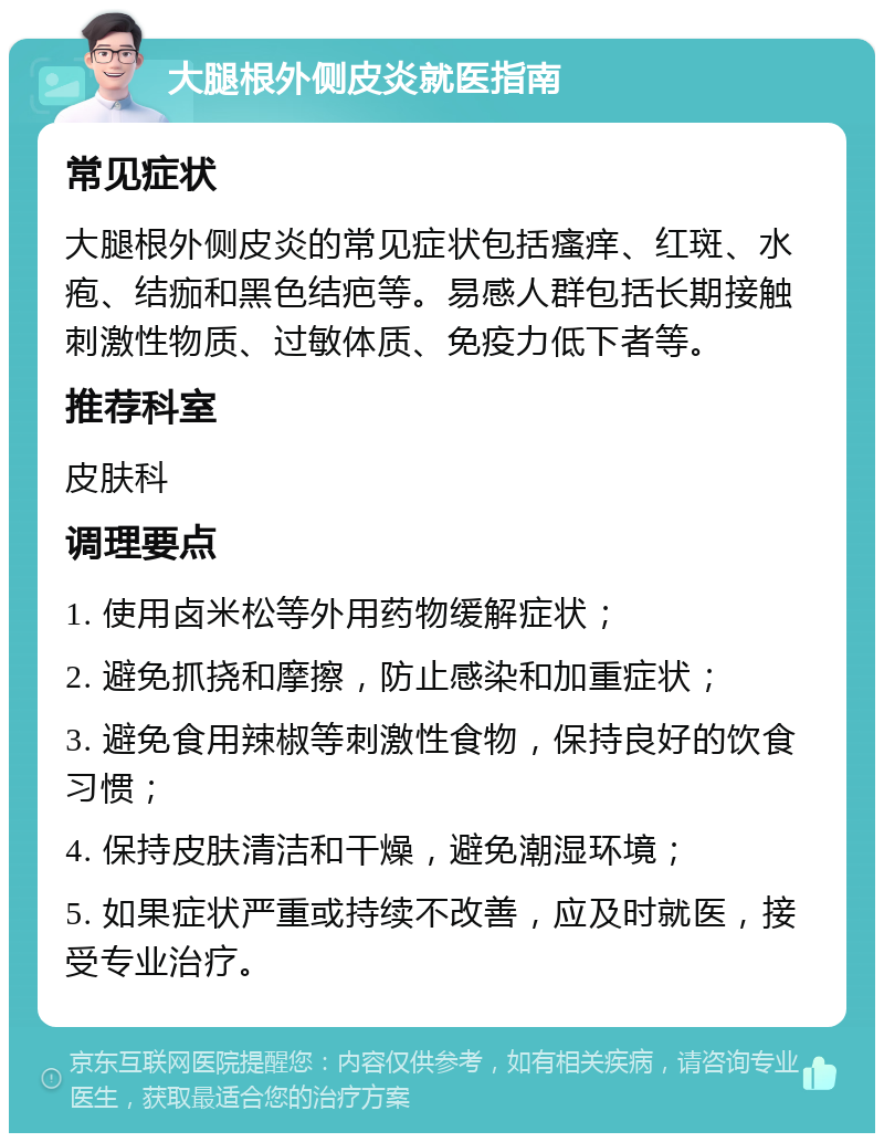 大腿根外侧皮炎就医指南 常见症状 大腿根外侧皮炎的常见症状包括瘙痒、红斑、水疱、结痂和黑色结疤等。易感人群包括长期接触刺激性物质、过敏体质、免疫力低下者等。 推荐科室 皮肤科 调理要点 1. 使用卤米松等外用药物缓解症状； 2. 避免抓挠和摩擦，防止感染和加重症状； 3. 避免食用辣椒等刺激性食物，保持良好的饮食习惯； 4. 保持皮肤清洁和干燥，避免潮湿环境； 5. 如果症状严重或持续不改善，应及时就医，接受专业治疗。