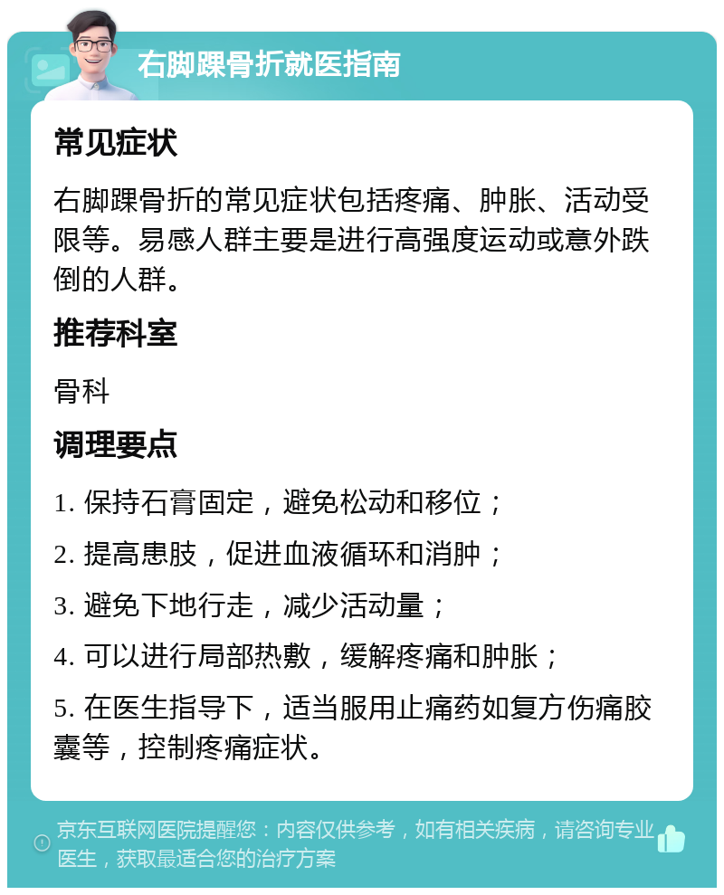 右脚踝骨折就医指南 常见症状 右脚踝骨折的常见症状包括疼痛、肿胀、活动受限等。易感人群主要是进行高强度运动或意外跌倒的人群。 推荐科室 骨科 调理要点 1. 保持石膏固定，避免松动和移位； 2. 提高患肢，促进血液循环和消肿； 3. 避免下地行走，减少活动量； 4. 可以进行局部热敷，缓解疼痛和肿胀； 5. 在医生指导下，适当服用止痛药如复方伤痛胶囊等，控制疼痛症状。