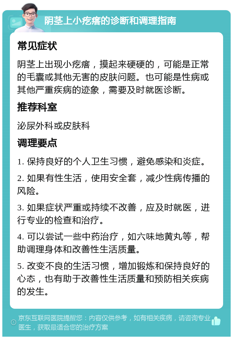 阴茎上小疙瘩的诊断和调理指南 常见症状 阴茎上出现小疙瘩，摸起来硬硬的，可能是正常的毛囊或其他无害的皮肤问题。也可能是性病或其他严重疾病的迹象，需要及时就医诊断。 推荐科室 泌尿外科或皮肤科 调理要点 1. 保持良好的个人卫生习惯，避免感染和炎症。 2. 如果有性生活，使用安全套，减少性病传播的风险。 3. 如果症状严重或持续不改善，应及时就医，进行专业的检查和治疗。 4. 可以尝试一些中药治疗，如六味地黄丸等，帮助调理身体和改善性生活质量。 5. 改变不良的生活习惯，增加锻炼和保持良好的心态，也有助于改善性生活质量和预防相关疾病的发生。