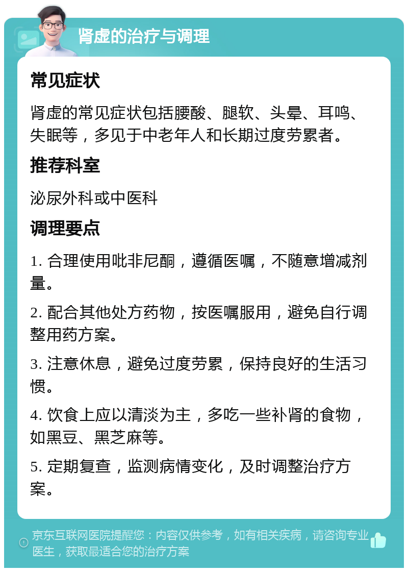 肾虚的治疗与调理 常见症状 肾虚的常见症状包括腰酸、腿软、头晕、耳鸣、失眠等，多见于中老年人和长期过度劳累者。 推荐科室 泌尿外科或中医科 调理要点 1. 合理使用吡非尼酮，遵循医嘱，不随意增减剂量。 2. 配合其他处方药物，按医嘱服用，避免自行调整用药方案。 3. 注意休息，避免过度劳累，保持良好的生活习惯。 4. 饮食上应以清淡为主，多吃一些补肾的食物，如黑豆、黑芝麻等。 5. 定期复查，监测病情变化，及时调整治疗方案。