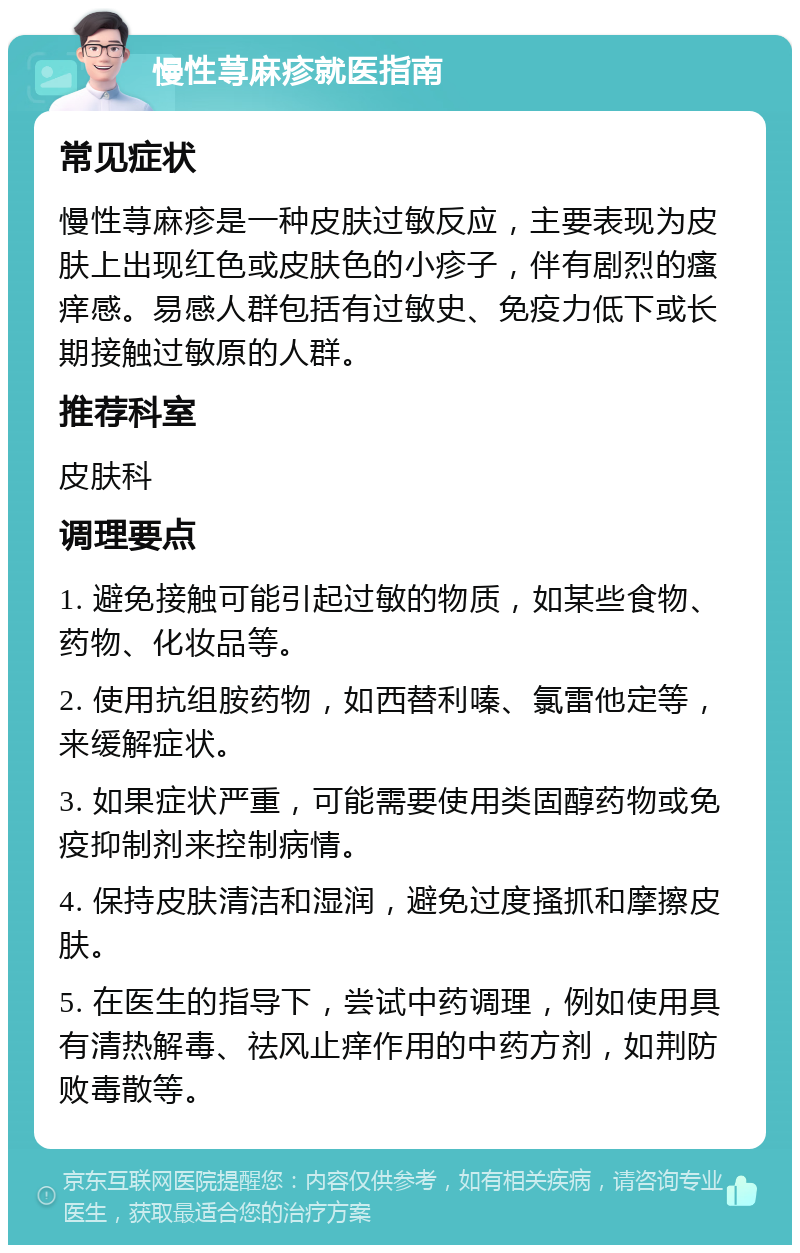 慢性荨麻疹就医指南 常见症状 慢性荨麻疹是一种皮肤过敏反应，主要表现为皮肤上出现红色或皮肤色的小疹子，伴有剧烈的瘙痒感。易感人群包括有过敏史、免疫力低下或长期接触过敏原的人群。 推荐科室 皮肤科 调理要点 1. 避免接触可能引起过敏的物质，如某些食物、药物、化妆品等。 2. 使用抗组胺药物，如西替利嗪、氯雷他定等，来缓解症状。 3. 如果症状严重，可能需要使用类固醇药物或免疫抑制剂来控制病情。 4. 保持皮肤清洁和湿润，避免过度搔抓和摩擦皮肤。 5. 在医生的指导下，尝试中药调理，例如使用具有清热解毒、祛风止痒作用的中药方剂，如荆防败毒散等。