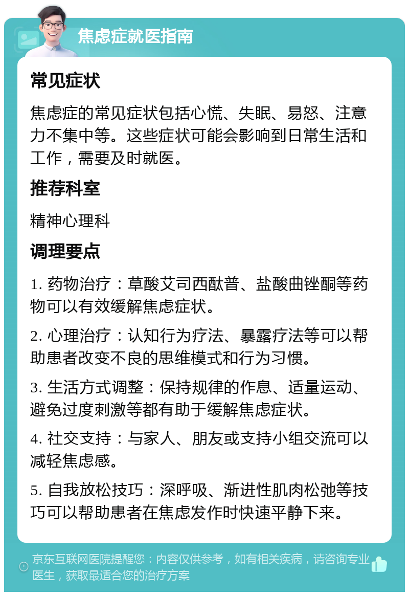 焦虑症就医指南 常见症状 焦虑症的常见症状包括心慌、失眠、易怒、注意力不集中等。这些症状可能会影响到日常生活和工作，需要及时就医。 推荐科室 精神心理科 调理要点 1. 药物治疗：草酸艾司西酞普、盐酸曲锉酮等药物可以有效缓解焦虑症状。 2. 心理治疗：认知行为疗法、暴露疗法等可以帮助患者改变不良的思维模式和行为习惯。 3. 生活方式调整：保持规律的作息、适量运动、避免过度刺激等都有助于缓解焦虑症状。 4. 社交支持：与家人、朋友或支持小组交流可以减轻焦虑感。 5. 自我放松技巧：深呼吸、渐进性肌肉松弛等技巧可以帮助患者在焦虑发作时快速平静下来。