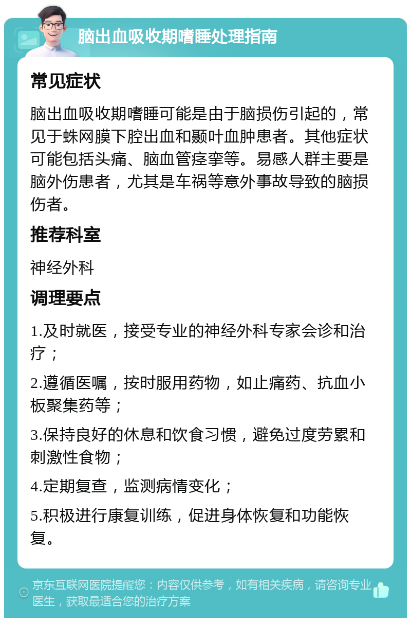 脑出血吸收期嗜睡处理指南 常见症状 脑出血吸收期嗜睡可能是由于脑损伤引起的，常见于蛛网膜下腔出血和颞叶血肿患者。其他症状可能包括头痛、脑血管痉挛等。易感人群主要是脑外伤患者，尤其是车祸等意外事故导致的脑损伤者。 推荐科室 神经外科 调理要点 1.及时就医，接受专业的神经外科专家会诊和治疗； 2.遵循医嘱，按时服用药物，如止痛药、抗血小板聚集药等； 3.保持良好的休息和饮食习惯，避免过度劳累和刺激性食物； 4.定期复查，监测病情变化； 5.积极进行康复训练，促进身体恢复和功能恢复。