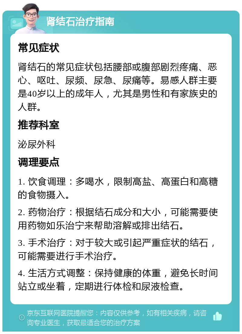 肾结石治疗指南 常见症状 肾结石的常见症状包括腰部或腹部剧烈疼痛、恶心、呕吐、尿频、尿急、尿痛等。易感人群主要是40岁以上的成年人，尤其是男性和有家族史的人群。 推荐科室 泌尿外科 调理要点 1. 饮食调理：多喝水，限制高盐、高蛋白和高糖的食物摄入。 2. 药物治疗：根据结石成分和大小，可能需要使用药物如乐治宁来帮助溶解或排出结石。 3. 手术治疗：对于较大或引起严重症状的结石，可能需要进行手术治疗。 4. 生活方式调整：保持健康的体重，避免长时间站立或坐着，定期进行体检和尿液检查。