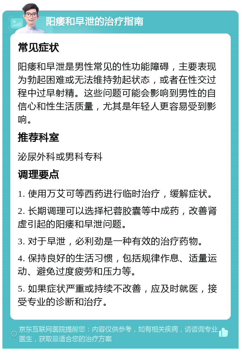 阳痿和早泄的治疗指南 常见症状 阳痿和早泄是男性常见的性功能障碍，主要表现为勃起困难或无法维持勃起状态，或者在性交过程中过早射精。这些问题可能会影响到男性的自信心和性生活质量，尤其是年轻人更容易受到影响。 推荐科室 泌尿外科或男科专科 调理要点 1. 使用万艾可等西药进行临时治疗，缓解症状。 2. 长期调理可以选择杞蓉胶囊等中成药，改善肾虚引起的阳痿和早泄问题。 3. 对于早泄，必利劲是一种有效的治疗药物。 4. 保持良好的生活习惯，包括规律作息、适量运动、避免过度疲劳和压力等。 5. 如果症状严重或持续不改善，应及时就医，接受专业的诊断和治疗。