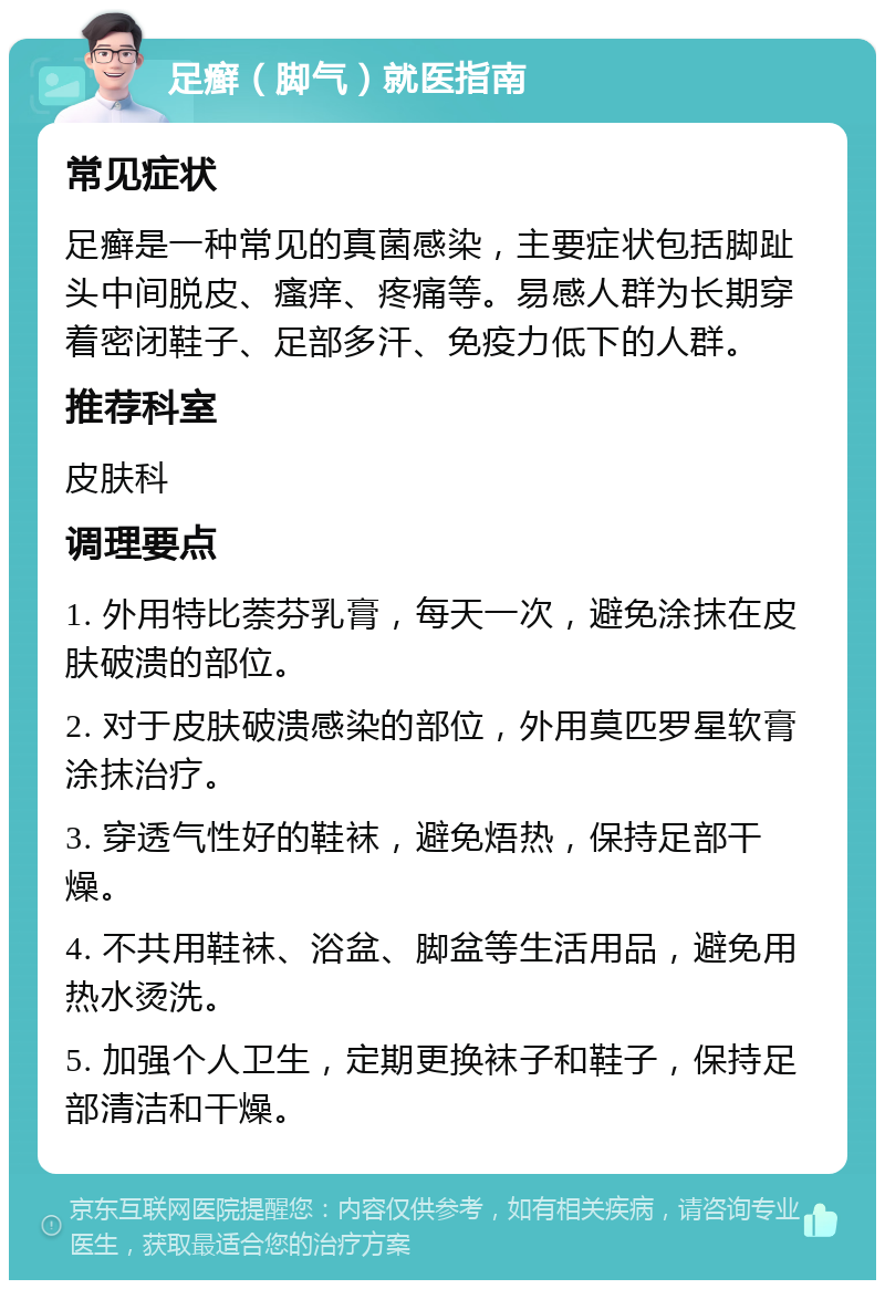 足癣（脚气）就医指南 常见症状 足癣是一种常见的真菌感染，主要症状包括脚趾头中间脱皮、瘙痒、疼痛等。易感人群为长期穿着密闭鞋子、足部多汗、免疫力低下的人群。 推荐科室 皮肤科 调理要点 1. 外用特比萘芬乳膏，每天一次，避免涂抹在皮肤破溃的部位。 2. 对于皮肤破溃感染的部位，外用莫匹罗星软膏涂抹治疗。 3. 穿透气性好的鞋袜，避免焐热，保持足部干燥。 4. 不共用鞋袜、浴盆、脚盆等生活用品，避免用热水烫洗。 5. 加强个人卫生，定期更换袜子和鞋子，保持足部清洁和干燥。