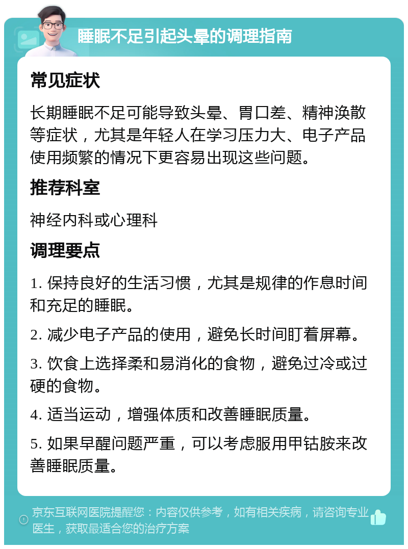 睡眠不足引起头晕的调理指南 常见症状 长期睡眠不足可能导致头晕、胃口差、精神涣散等症状，尤其是年轻人在学习压力大、电子产品使用频繁的情况下更容易出现这些问题。 推荐科室 神经内科或心理科 调理要点 1. 保持良好的生活习惯，尤其是规律的作息时间和充足的睡眠。 2. 减少电子产品的使用，避免长时间盯着屏幕。 3. 饮食上选择柔和易消化的食物，避免过冷或过硬的食物。 4. 适当运动，增强体质和改善睡眠质量。 5. 如果早醒问题严重，可以考虑服用甲钴胺来改善睡眠质量。