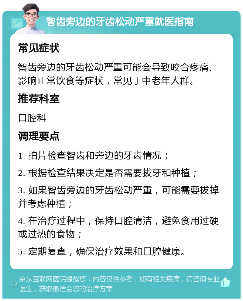 智齿旁边的牙齿松动严重就医指南 常见症状 智齿旁边的牙齿松动严重可能会导致咬合疼痛、影响正常饮食等症状，常见于中老年人群。 推荐科室 口腔科 调理要点 1. 拍片检查智齿和旁边的牙齿情况； 2. 根据检查结果决定是否需要拔牙和种植； 3. 如果智齿旁边的牙齿松动严重，可能需要拔掉并考虑种植； 4. 在治疗过程中，保持口腔清洁，避免食用过硬或过热的食物； 5. 定期复查，确保治疗效果和口腔健康。