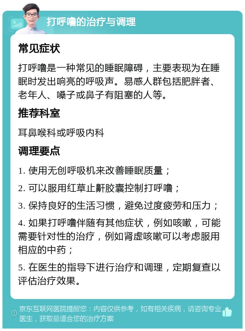 打呼噜的治疗与调理 常见症状 打呼噜是一种常见的睡眠障碍，主要表现为在睡眠时发出响亮的呼吸声。易感人群包括肥胖者、老年人、嗓子或鼻子有阻塞的人等。 推荐科室 耳鼻喉科或呼吸内科 调理要点 1. 使用无创呼吸机来改善睡眠质量； 2. 可以服用红草止鼾胶囊控制打呼噜； 3. 保持良好的生活习惯，避免过度疲劳和压力； 4. 如果打呼噜伴随有其他症状，例如咳嗽，可能需要针对性的治疗，例如肾虚咳嗽可以考虑服用相应的中药； 5. 在医生的指导下进行治疗和调理，定期复查以评估治疗效果。