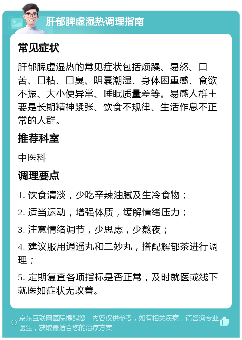 肝郁脾虚湿热调理指南 常见症状 肝郁脾虚湿热的常见症状包括烦躁、易怒、口苦、口粘、口臭、阴囊潮湿、身体困重感、食欲不振、大小便异常、睡眠质量差等。易感人群主要是长期精神紧张、饮食不规律、生活作息不正常的人群。 推荐科室 中医科 调理要点 1. 饮食清淡，少吃辛辣油腻及生冷食物； 2. 适当运动，增强体质，缓解情绪压力； 3. 注意情绪调节，少思虑，少熬夜； 4. 建议服用逍遥丸和二妙丸，搭配解郁茶进行调理； 5. 定期复查各项指标是否正常，及时就医或线下就医如症状无改善。